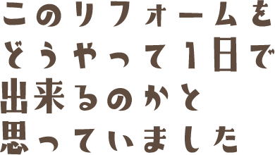 このリフォームをどうやって1日で出来るのかと思っていました